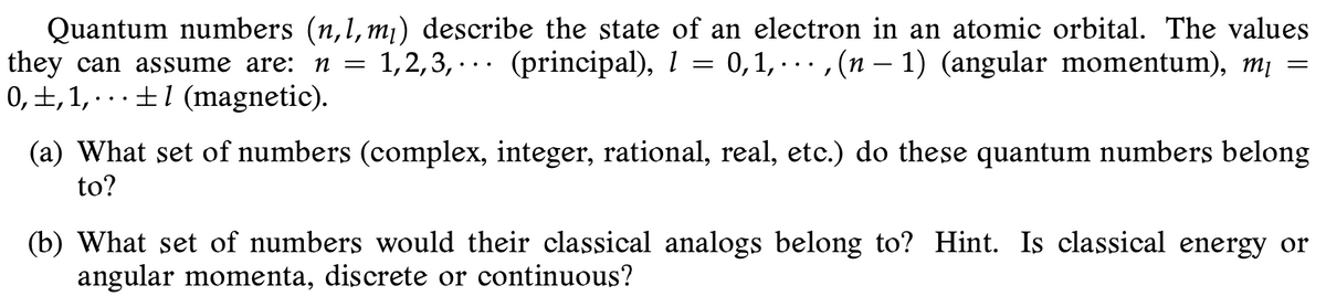 Quantum numbers (n,1, m¡) describe the state of an electron in an atomic orbital. The values
they can assume are: n =
0,±,1, · . .±1 (magnetic).
1,2,3, · .. (principal), 1 = 0,1, ·. . , (n – 1) (angular momentum), m¡
(a) What set of numbers (complex, integer, rational, real, etc.) do these quantum numbers belong
to?
(b) What set of numbers would their classical analogs belong to? Hint. Is classical energy or
angular momenta, discrete or continuous?
