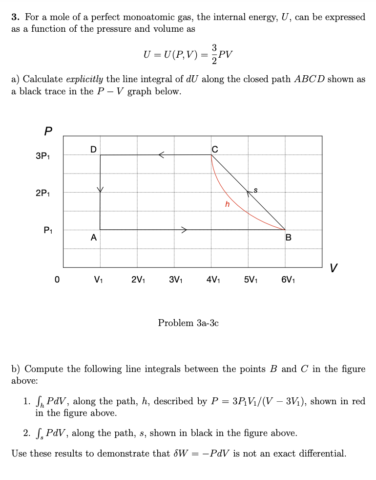 3. For a mole of a perfect monoatomic gas, the internal energy, U, can be expressed
as a function of the pressure and volume as
U = U (P,V) = PV
a) Calculate explicitly the line integral of dU along the closed path ABCD shown as
a black trace in the P – V graph below.
3P1
2P1
P1
A
V
V1
2V1
3V1
4V1
5V1
6V1
Problem За-3Зс
b) Compute the following line integrals between the points B and C in the figure
above:
1. S, PdV, along the path, h, described by P = 3P¡V1/(V – 3V1), shown in red
in the figure above.
2. S, PdV, along the path, s, shown in black in the figure above.
Use these results to demonstrate that dW = -PdV is not an exact differential.
