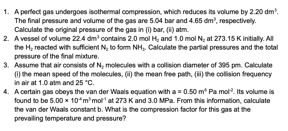 1. A perfect gas undergoes isothermal compression, which reduces its volume by 2.20 dm³.
The final pressure and volume of the gas are 5.04 bar and 4.65 dm³, respectively.
Calculate the original pressure of the gas in (i) bar, (ii) atm.
2. A vessel of volume 22.4 dm³ contains 2.0 mol H2 and 1.0 mol N, at 273.15 K initially. All
the H2 reacted with sufficient N, to form NH3. Calculate the partial pressures and the total
pressure of the final mixture.
3. Assume that air consists of N2 molecules with a collision diameter of 395 pm. Calculate
(i) the mean speed of the molecules, (ii) the mean free path, (ii) the collision frequency
in air at 1.0 atm and 25 °C.
0.50 m® Pa mol2. Its volume is
4. A certain gas obeys the van der Waals equation with a
found to be 5.00 × 104m³ mol1 at 273 K and 3.0 MPa. From this information, calculate
the van der Waals constant b. What is the compression factor for this gas at the
prevailing temperature and pressure?
