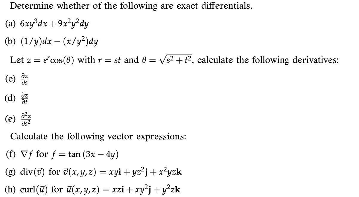 Determine whether of the following are exact differentials.
(a) 6xy°dx +9x²y²dy
(b) (1/y)dx – (x/y²)dy
Let z =
e" cos(0) with r = st and 0 = Vs² + t2, calculate the following derivatives:
(c)
as
(d)
az
Ət
(e)
Əs2
Calculate the following vector expressions:
(f) Vf for f = tan (3x – 4y)
(g) div(7) for 7(x, y,z) = xyi + yz?j + x?yzk
(h) curl(ū) for ū(x,y,z) = xzi + xy²j + y²zk
