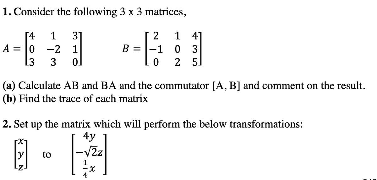 1. Consider the following 3 x 3 matrices,
[4
1
37
1 4]
A = |0
-2 1
B = |-1
3
13
3
2
5]
(a) Calculate AB and BA and the commutator [A, B] and comment on the result.
(b) Find the trace of each matrix
2. Set up the matrix which will perform the below transformations:
E -
4y
-VZz
to
- X
4
