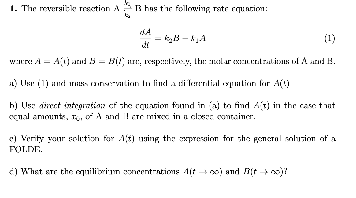 1. The reversible reaction A = B has the following rate equation:
k2
dA
= k2B – kịA
(1)
dt
where A = A(t) and B
B(t) are, respectively, the molar concentrations of A and B.
a) Use (1) and mass conservation to find a differential equation for A(t).
b) Use direct integration of the equation found in (a) to find A(t) in the case that
equal amounts, xo, of A and B are mixed in a closed container.
c) Verify your solution for A(t) using the expression for the general solution of a
FOLDE.
d) What are the equilibrium concentrations A(t → ∞) and B(t → ∞)?
