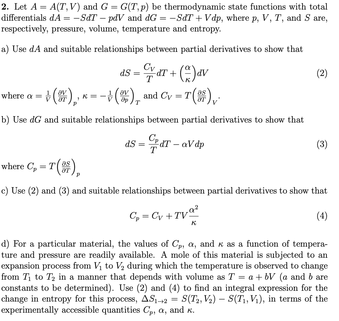 2. Let A = A(T,V) and G = G(T,p) be thermodynamic state functions with total
differentials dA = -SdT – pdV and dG = -SdT + V dp, where p, V, T, and S are,
respectively, pressure, volume, temperature and entropy.
a) Use dA and suitable relationships between partial derivatives to show that
Cv aT + ()av
dS
(2)
T
where a = +().,
÷(), and Cy = T()
1
1
K
ƏT
T
b) Use dG and suitable relationships between partial derivatives to show that
Cp
dT – aV dp
dS =
(3)
where C, = T().
as
ƏT
c) Use (2) and (3) and suitable relationships between partial derivatives to show that
Cp = Cy +TVª²
(4)
K
d) For a particular material, the values of Cp, a, and k as a function of tempera-
ture and pressure are readily available. A mole of this material is subjected to an
expansion process from V to V2 during which the temperature is observed to change
from T1 to T2 in a manner that depends with volume as T
constants to be determined). Use (2) and (4) to find an integral expression for the
change in entropy for this process, AS1→2 =
experimentally accessible quantities Cp, a, and K.
= a + bV (a and b are
S(T2, V2) – S(T1, Vị), in terms of the
