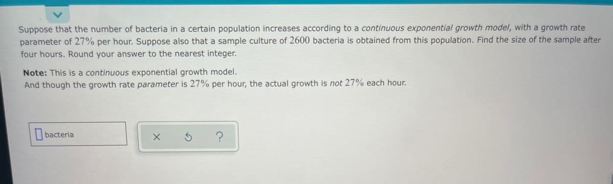 Suppose that the number of bacteria in a certain population increases according to a continuous exponential growth model, with a growth rate
parameter of 27% per hour. Suppose also that a sample culture of 2600 bacteria is obtained from this population. Find the size of the sample after
four hours. Round your answer to the nearest integer.
Note: This is a continuous exponential growth model.
And though the growth rate parameter is 27% per hour, the actual growth is not 27% each hour.
|bacteria
