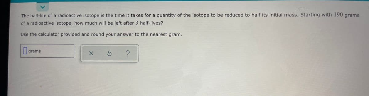The half-life of a radioactive isotope is the time it takes for a quantity of the isotope to be reduced to half its initial mass. Starting with 190 grams
of a radioactive isotope, how much will be left after 3 half-lives?
Use the calculator provided and round your answer to the nearest gram.
grams
