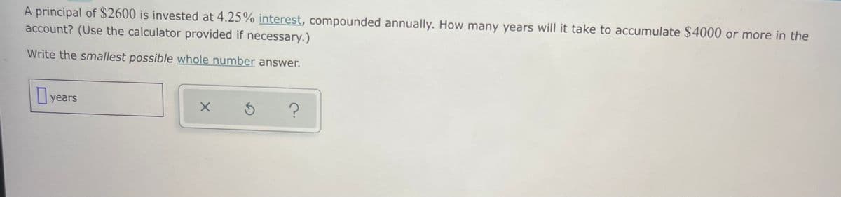 A principal of $2600 is invested at 4.25% interest, compounded annually. How many years will it take to accumulate $4000 or more in the
account? (Use the calculator provided if necessary.)
Write the smallest possible whole number answer.
years
