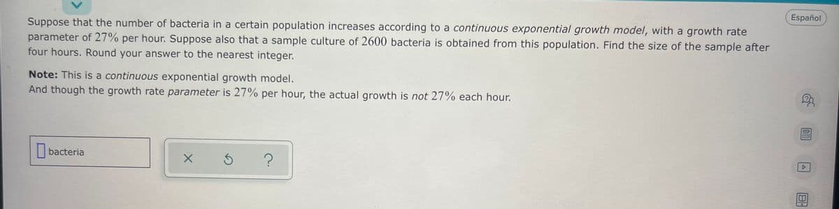 Español
Suppose that the number of bacteria in a certain population increases according to a continuous exponential growth model, with a growth rate
parameter of 27% per hour. Suppose also that a sample culture of 2600 bacteria is obtained from this population. Find the size of the sample after
four hours. Round your answer to the nearest integer.
Note: This is a continuous exponential growth model.
And though the growth rate parameter is 27% per hour, the actual growth is not 27% each hour.
bacteria
