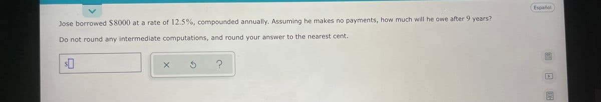 Español
Jose borrowed $8000 at a rate of 12.5%, compounded annually. Assuming he makes no payments, how much will he owe after 9 years?
Do not round any intermediate computations, and round your answer to the nearest cent.
