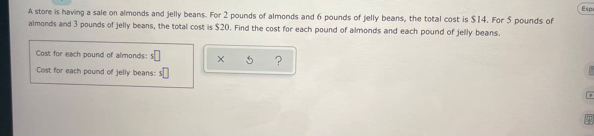 Espa
A store is having a sale on almonds and jelly beans. For 2 pounds of almonds and 6 pounds of jelly beans, the total cost is $14. For 5 pounds of
almonds and 3 pounds of jelly beans, the total cost is $20. Find the cost for each pound of almonds and each pound of jelly beans.
Cost for each pound of almonds: $
Cost for each pound of jelly beans: $

