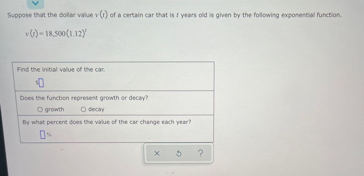 Suppose that the dollar value v (t) of a certain car that is t years old is given by the following exponential function.
v(1) = 18,500(1.12)'
Find the initial value of the car.
Does the function represent growth or decay?
O growth
O decay
By what percent does the value of the car change each year?
