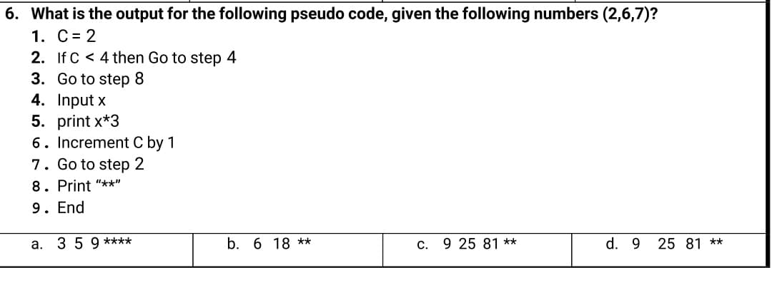 6. What is the output for the following pseudo code, given the following numbers (2,6,7)?
1. C= 2
2. If C < 4 then Go to step 4
3. Go to step 8
4. Input x
5. print x*3
6. Increment C by 1
7. Go to step 2
8. Print "**"
9. End
a. 3 5 9 ****
b. 6 18 **
C. 9 25 81 **
d. 9 25 81 **

