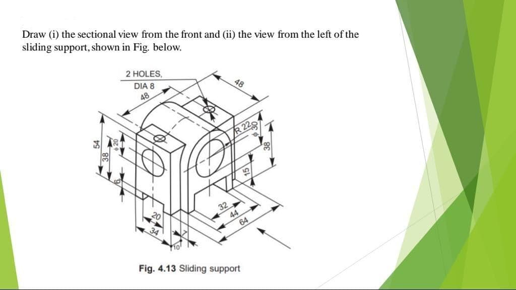 Draw (i) the sectional view from the front and (ii) the view from the left of the
sliding support, shown in Fig. below.
2 HOLES,
DIA 8
48
48
R 22
32
44
64
Fig. 4.13 Sliding support
