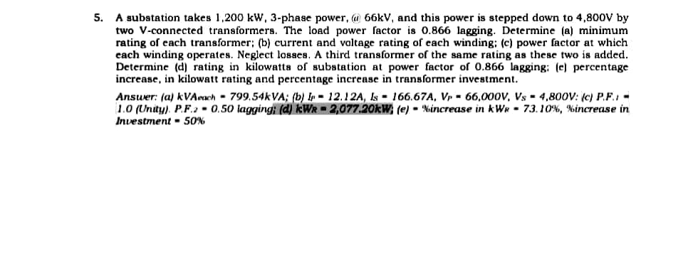 5.
A substation takes 1,200 kW, 3-phase power, @ 66kV, and this power is stepped down to 4,800V by
two V-connected transformers. The load power factor is 0.866 lagging. Determine (a) minimum
rating of each transformer; (b) current and voltage rating of each winding; (c) power factor at which
each winding operates. Neglect losses. A third transformer of the same rating as these two is added.
Determine (d) rating in kilowatts of substation at power factor of 0.866 lagging: (e) percentage
increase, in kilowatt rating and percentage increase in transformer investment.
Answer: (a) kVAeach 799.54kVA; (b) Ir
1.0 (Unity). P.F.2 0.50 lagging; (d) kW
Investment - 50%
12.12A, Is 166.67A, Vp 66,000V, Vs 4,800V: (c) P.F.:-
2,077.20kW; (e) %increase in kWR 73.10%, % increase in
