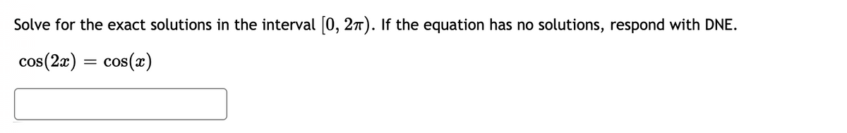 Solve for the exact solutions in the interval (0, 27). If the equation has no solutions, respond with DNE.
cos(2x) = cos(x)

