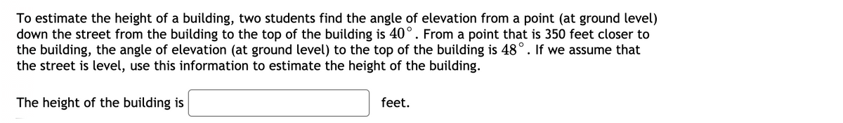 To estimate the height of a building, two students find the angle of elevation from a point (at ground level)
down the street from the building to the top of the building is 40°. From a point that is 350 feet closer to
the building, the angle of elevation (at ground level) to the top of the building is 48°. If we assume that
the street is level, use this information to estimate the height of the building.
The height of the building is
feet.

