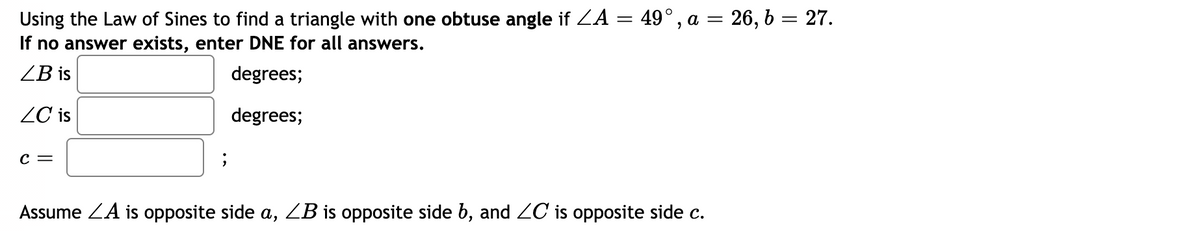 Using the Law of Sines to find a triangle with one obtuse angle if ZA = 49°, a = 26, b = 27.
If no answer exists, enter DNE for all answers.
ZB is
degrees;
ZC is
degrees;
c =
Assume ZA is opposite side a, ZB is opposite side b, and 2C is opposite side c.
