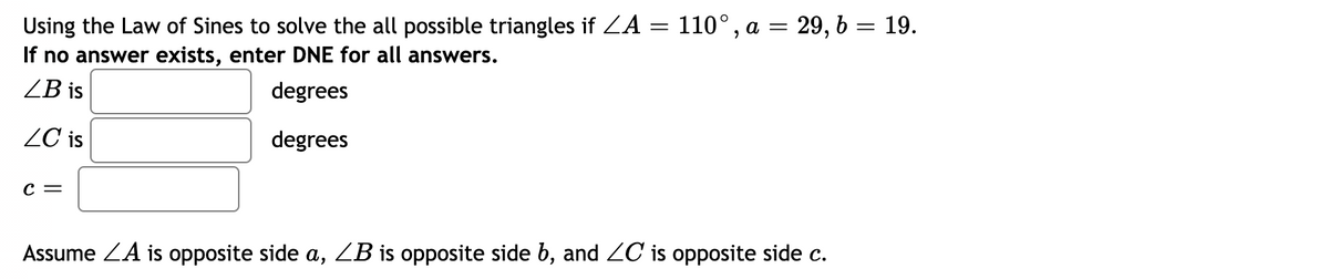 Using the Law of Sines to solve the all possible triangles if ZA = 110°, a = 29, b = 19.
If no answer exists, enter DNE for all answers.
ZB is
degrees
ZC is
degrees
с —
Assume ZA is opposite side a, ZB is opposite side b, and ZC is opposite side c.
