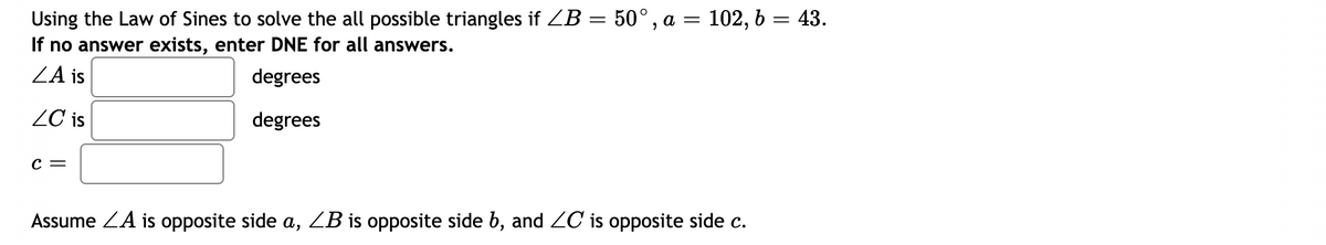 Using the Law of Sines to solve the all possible triangles if ZB = 50°, a = 102, b = 43.
If no answer exists, enter DNE for all answers.
ZA is
degrees
ZC is
degrees
c =
Assume ZA is opposite side a, ZB is opposite side b, and 2C is opposite side c.
