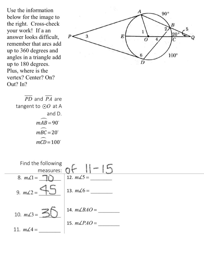 Use the information
90°
below for the image to
the right. Cross-check
your work! If a an
answer looks difficult,
B
2
20
5.
1
P.
3.
E
Q
remember that arcs add
up to 360 degrees and
angles in a triangle add
up to 180 degrees.
Plus, where is the
vertex? Center? On?
6.
100°
Out? In?
PD and PA are
tangent to O0 at A
and D.
mAB = 90
mBC = 20°
mCD=100°
Find the following
of
|1-15
measures:
8. má1 =
12. má5 =
45
13. má6 =
9. má2 =
36
14. M&BAO =
10. má3 =
15. M&PAO =
11. má4 =
