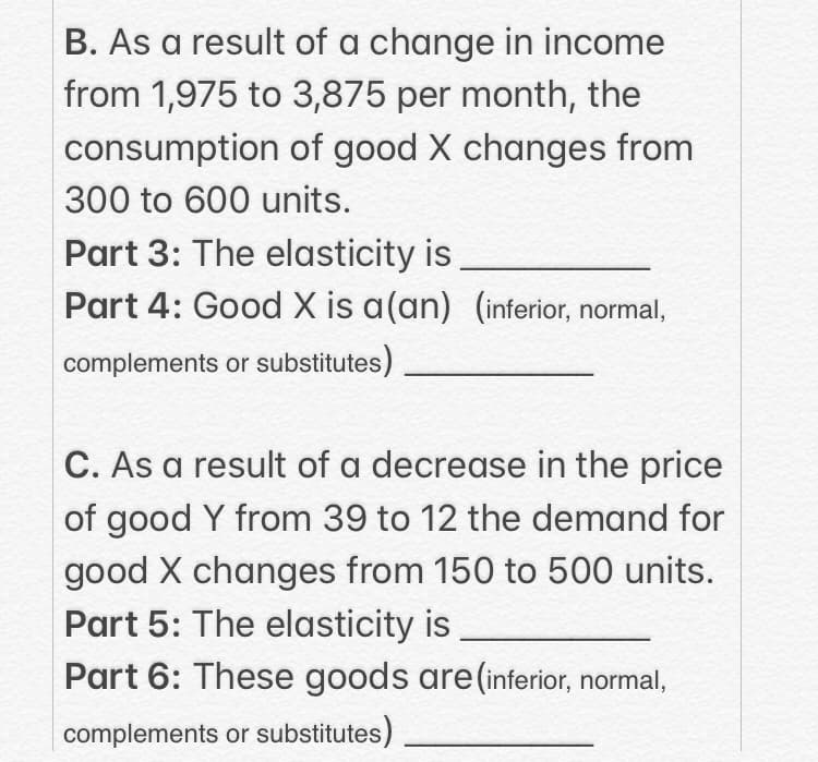 B. As a result of a change in income
from 1,975 to 3,875 per month, the
consumption of good X changes from
300 to 600 units.
Part 3: The elasticity is
Part 4: Good X is a(an) (inferior, normal,
complements or substitutes)
C. As a result of a decrease in the price
of good Y from 39 to 12 the demand for
good X changes from 150 to 500 units.
Part 5: The elasticity is
Part 6: These goods are(inferior, normal,
complements or substitutes)

