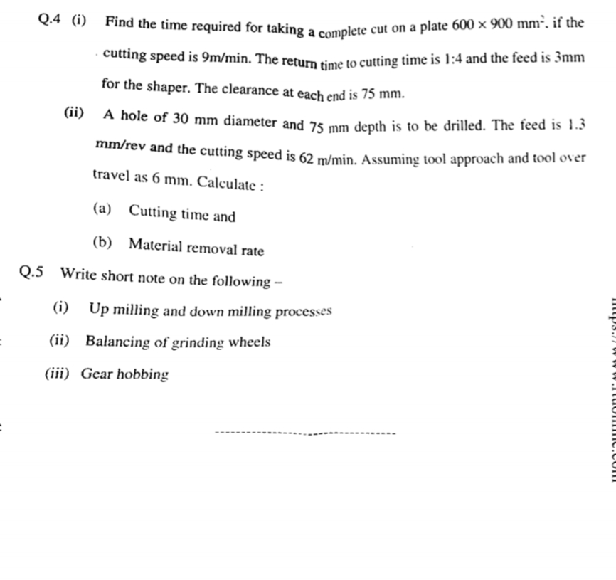 .cutting speed is 9m/min. The return time to cutting time is 1:4 and the feed is 3mm
Q.4 (i)
Find the time required for taking a cemplete cut on a plate 600 × 900 mm", if the
cutting speed is 9m/min. The return time to cutting time is 1:4 and the feed is 3mm
for the shaper. The clearance at each end is 75 mm.
(11) A hole of 30 mm diameter and 75 mm depth is to be drilled. The feed is 1.3
mm/rev and the cutting speed is 62 m/min. Assuming tool approach and tool over
travel as 6 mm. Calculate :
(a) Cutting time and
(b) Material removal rate
Q.5 Write short note on the following -
(i) Up milling and down milling processes
(ii) Balancing of grinding wheels
(iii) Gear hobbing
ittp3.7 w w w.ItuommC.com
