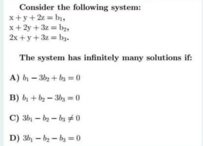 Consider the following system:
x+y+2z = b,
x+ 2y +3z = b2,
2x + y+3z b3.
%3D
The system has infinitely many solutions if:
A) b – 3b2 + bs = 0
B) bị +b2- 3bz =0
C) 3b - ー0
D) 3b - b2-by =0
