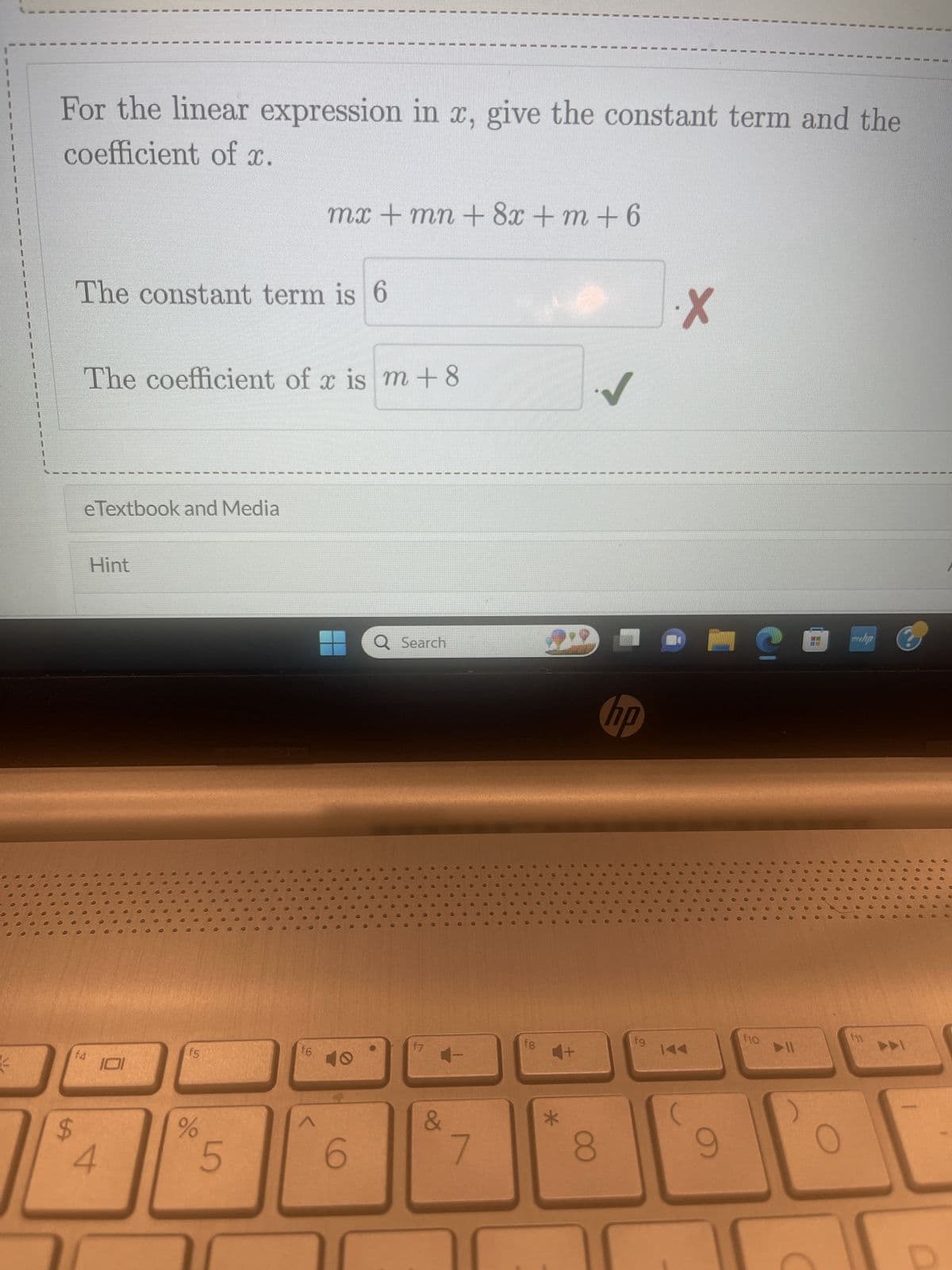 20
For the linear expression in x, give the constant term and the
coefficient of x.
$
The constant term is 6
The coefficient of x is m +8
eTextbook and Media
f4
Hint
4
101
f5
%
5
f6
mx + mn + 8x + m +6
V
19
1
I
1
1
1
40
6
1
1
30
T
F
F
f7
Q Search
C
11
&
1
1
11
f8
8
✓
hp
fg
·X
4
J
O
●
6
●
1
@
O
0000
C
T
0
Q
●
•
A
f10
00000
0
●
●
●
O
00000
)
C
00
O
000
C
O
.....
O
22
0
0
myhp
OC
O
00
C
000
O
00
00
0
f11
C
0
0000
1
I
I
T
0
0
000000
......
......
.....00
0
O
00