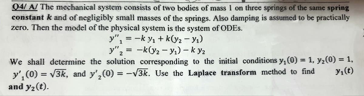 Q4/A/ The mechanical system consists of two bodies of mass 1 on three springs of the same spring
constant k and of negligibly small masses of the springs. Also damping is assumed to be practically
zero. Then the model of the physical system is the system of ODES.
1
y"₁ = -ky₁+k(y₂ - Y₁)
-k(y2-y₁)-k y2
y"₂
2
We shall determine the solution corresponding to the initial conditions y₁ (0) = 1, y₂ (0) = 1,
y'₁(0) = √3k, and y',(0) = -√3k. Use the Laplace transform method to find y₁ (t)
and y₂ (t).
=