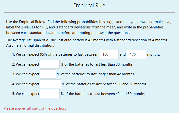 Empirical Rule
Use the Empirical Rule to find the following probabilities. It is suggested that you draw a normal curve,
label the r-values for 1, 2, and 3 standard deviations from the mean, and write in the probabilities
between each standard deviation before attempting to answer the questions.
The average life-span of a True Test auto battery is 42 months with a standard deviation of 4 months.
Assume a normal distribution.
1. We can expect 95% of the batteries to last between 160
and 176
months.
2. We can expect
% of the batteries to last less than 30 months.
3. We can expect
% of the batteries to last longer than 42 months.
4. We can expect
% of the batteries to last between 30 and 38 months.
5. We can expect
% of the batteries to last between 42 and 50 months.
Please answer all parts of the question.
