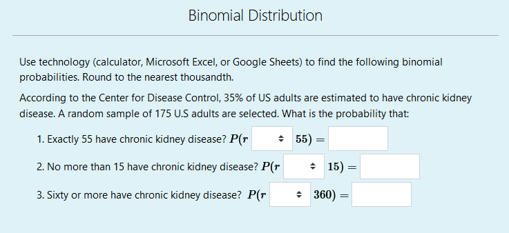 Binomial Distribution
Use technology (calculator, Microsoft Excel, or Google Sheets) to find the following binomial
probabilities. Round to the nearest thousandth.
According to the Center for Disease Control, 35% of US adults are estimated to have chronic kidney
disease. A random sample of 175 U.S adults are selected. What is the probability that:
1. Exactly 55 have chronic kidney disease? P(r
+ 55) =
2. No more than 15 have chronic kidney disease? P(r
: 15) =
3. Sixty or more have chronic kidney disease? P(r
+ 360)
=
