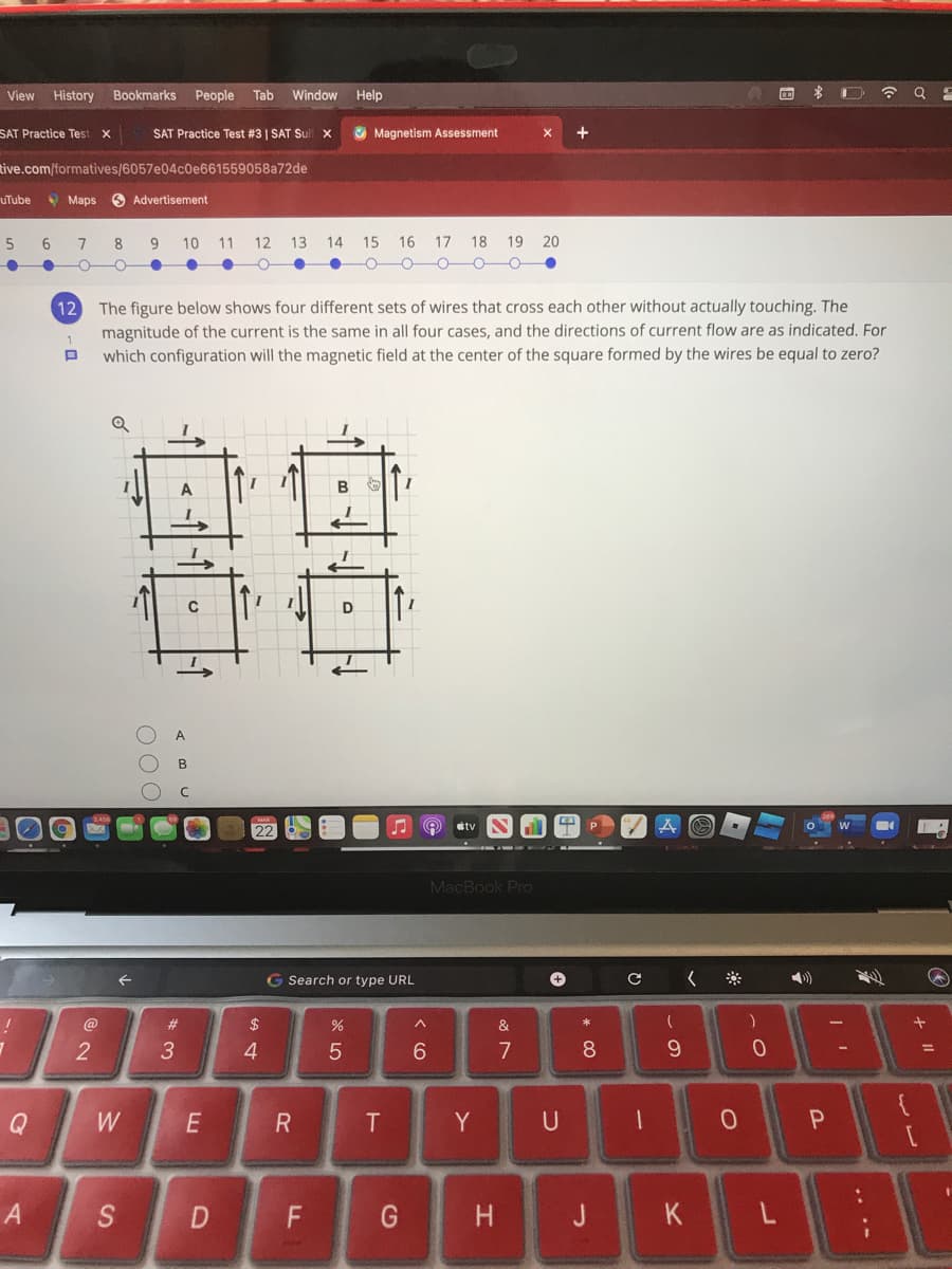 View
History
Bookmarks People
Tab
Window
Help
令
SAT Practice Test
SAT Practice Test #3| SAT Sui
& Magnetism Assessment
+
tive.com/formatives/6057e04c0e661559058a72de
uTube
9 Maps
O Advertisement
5
6.
7
8
10
11
12
13
14
15 16
17
18 19
20
-O-
The figure below shows four different sets of wires that cross each other without actually touching. The
magnitude of the current is the same in all four cases, and the directions of current flow are as indicated, For
12
which configuration will the magnetic field at the center of the square formed by the wires be equal to zero?
A
B
itv
MacBook Pro
G Search or type URL
@
2$
&
6.
7
8
9.
%3D
Q
W
T.
Y
一
D F
G
H
J
K L
.. .-
* 3
