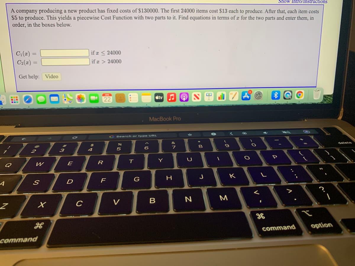 Show Intro/Instructions
A company producing a new product has fixed costs of $130000. The first 24000 items cost $13 each to produce. After that, each item costs
$5 to produce. This yields a piecewise Cost Function with two parts to it. Find equations in terms of æ for the two parts and enter them, in
order, in the boxes below.
C1(x) =
C2(1) =
if z < 24000
if z > 24000
Get help: Video
stv
MacBook Pro
G Search or type URL
%23
8.
delete
3
Q
E
R
Y
P
D
F
G
H
J
K
く
C
V
M
command
option
command
~の
つ
B
