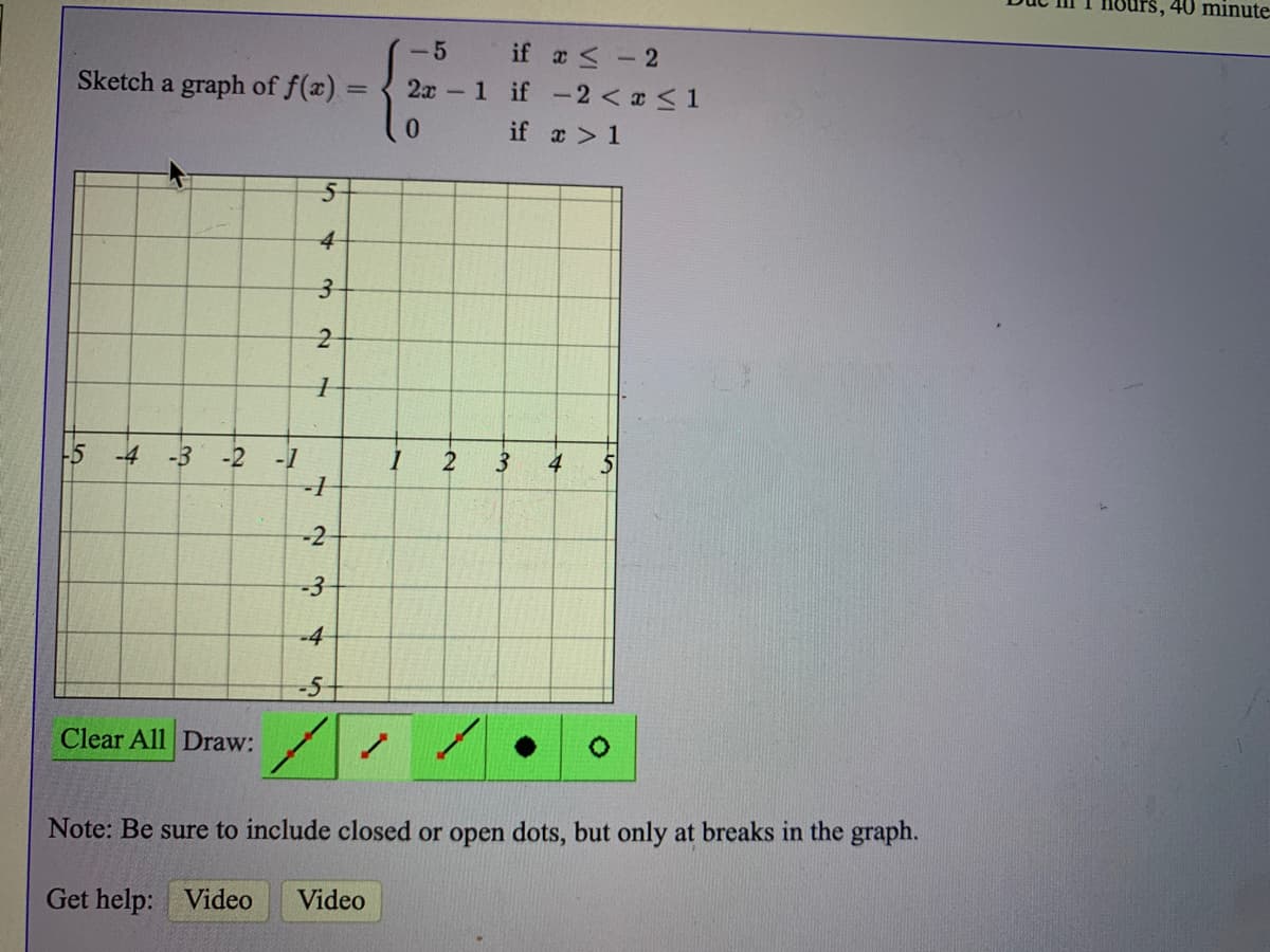 40 minute
-5
if a < - 2
Sketch a graph of f(a) =
2x 1 if -2< x <1
0.
if a > 1
4
-5
-4
-3
-2
-1
2
3
4
-2
-3
-4
-5+
Clear All Draw:
Note: Be sure to include closed or open dots, but only at breaks in the graph.
Get help: Video
Video
