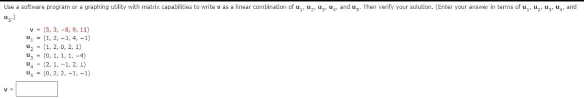 Use a software program or a graphing utility with matrix capabilities to write v as a linear combination of u,, u,, Uz, U, and u̟. Then verify your solution. (Enter your answer in terms of u,, u,, uz, u4, and
ug.)
v = (5, 3, –8, 9, 11)
u = (1, 2, –3, 4, –1)
u, = (1, 2, 0, 2, 1)
u, = (0, 1, 1, 1, -4)
u = (2, 1, –1, 2, 1)
u, = (0, 2, 2, -1, –1)
V =
