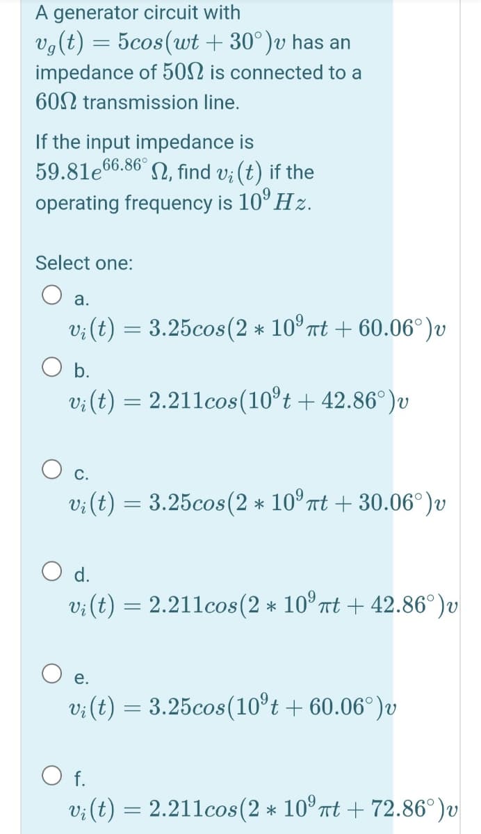 A generator circuit with
vg(t) = 5cos(wt + 30°)v has an
impedance of 5ON is connected to a
602 transmission line.
If the input impedance is
59.81e66.86° 2, find v; (t) if the
operating frequency is 10° Hz.
Select one:
O a.
v;(t) = 3.25cos(2 * 10° nt + 60.06°)v
O b.
v;(t) = 2.211cos(10°t + 42.86°)v
O c.
v;(t) = 3.25cos(2 * 10° Tt + 30.06°)v
O d.
v; (t) = 2.211cos(2 * 10° nt + 42.86°)v
Vi
е.
v: (t) = 3.25cos(10°t + 60.06°)v
O f.
v; (t) = 2.211cos(2 * 10° nt + 72.86°)v
Vi
