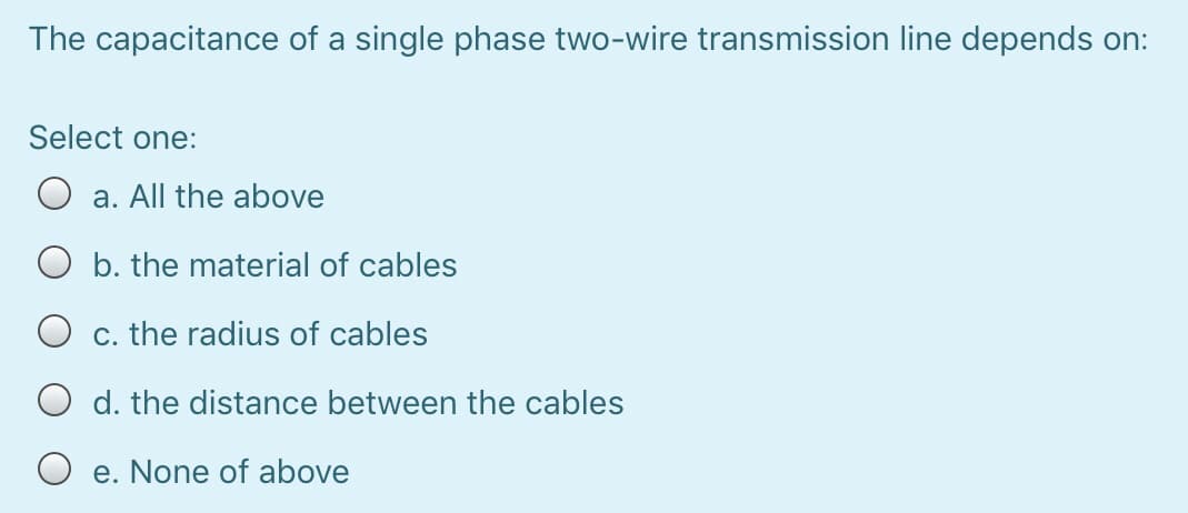 The capacitance of a single phase two-wire transmission line depends on:
Select one:
a. All the above
O b. the material of cables
c. the radius of cables
d. the distance between the cables
O e. None of above
