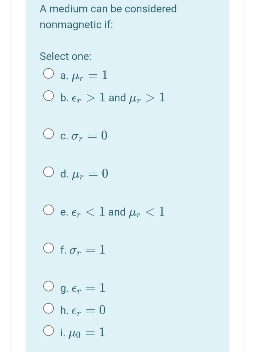 A medium can be considered
nonmagnetic if:
Select one:
a. lp = 1
O b. E, > 1 and µr > 1
O c. or = 0
O d. µr = 0
e. Er < 1 and ur < 1
O f. o, = 1
O g. E, = 1
O h. Er
= 0
O i. µo = 1
