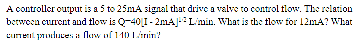 A controller output is a 5 to 25mA signal that drive a valve to control flow. The relation
between current and flow is Q=40[I - 2mA]¹/2 L/min. What is the flow for 12mA? What
current produces a flow of 140 L/min?