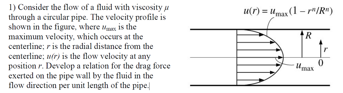1) Consider the flow of a fluid with viscosity u
through a circular pipe. The velocity profile is
shown in the figure, where umax is the
maximum velocity, which occurs at the
centerline; r is the radial distance from the
centerline; u(r) is the flow velocity at any
position r. Develop a relation for the drag force
exerted on the pipe wall by the fluid in the
flow direction per unit length of the pipe.
u(r) = umax (1 – r"/R")
r
Umax
