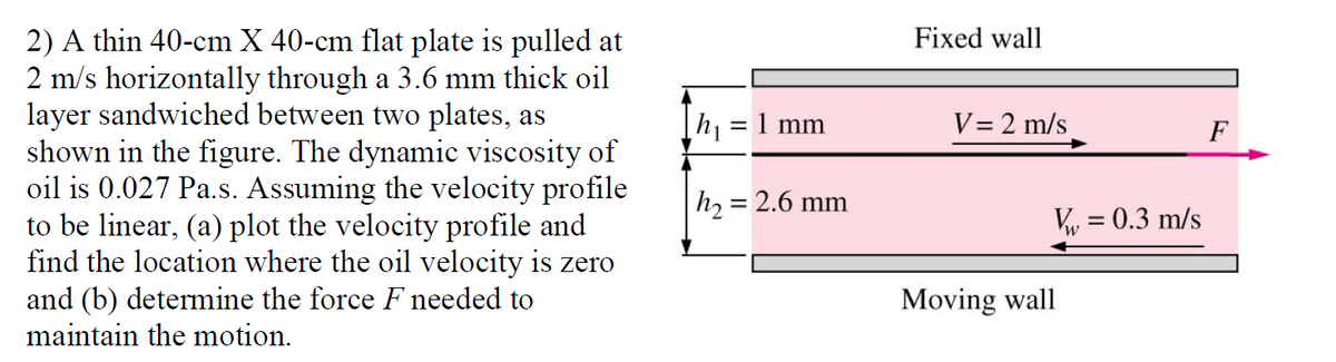 2) A thin 40-cm X 40-cm flat plate is pulled at
2 m/s horizontally through a 3.6 mm thick oil
layer sandwiched between two plates, as
shown in the figure. The dynamic viscosity of
oil is 0.027 Pa.s. Assuming the velocity profile
to be linear, (a) plot the velocity profile and
find the location where the oil velocity is zero
and (b) determine the force F needed to
maintain the motion.
Fixed wall
= 1 mm
V= 2 m/s
F
h, = 2.6 mm
V = 0.3 m/s
Moving wall
