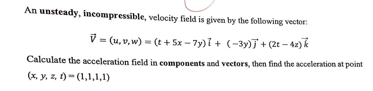 An unsteady, incompressible, velocity field is given by the following vector:
V = (u, v, w) = (t + 5x − 7y)i + (−3y)j + (2t − 4z) k
-
Calculate the acceleration field in components and vectors, then find the acceleration at point
(x, y, z, t) = (1,1,1,1)