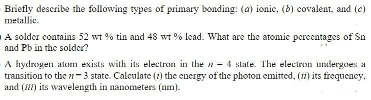 Briefly describe the following types of primary bonding: (a) ionic, (b) covalent, and (c)
metallic.
A solder contains 52 wt % tin and 48 wt % lead. What are the atomic percentages of Sn
and Pb in the solder?
A hydrogen atom exists with its electron in the n = 4 state. The electron undergoes a
transition to the n=3 state. Calculate (i) the energy of the photon emitted, (ii) its frequency,
and (iii) its wavelength in nanometers (nm).
