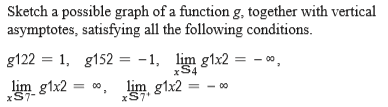 Sketch a possible graph of a function g, together with vertical
asymptotes, satisfying all the following conditions.
g122 = 1, g152 = -1, lim g1x2 = - 0,
xS4
lim g1x2
00, lim g1x2
xS7
xS7-
