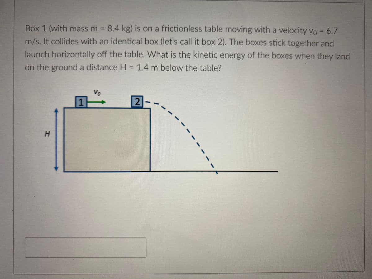 Box 1 (with mass m = 8.4 kg) is on a frictionless table moving with a velocity vo = 6.7
m/s. It collides with an identical box (let's call it box 2). The boxes stick together and
launch horizontally off the table. What is the kinetic energy of the boxes when they land
on the ground a distance H = 1.4 m below the table?
H
1
Vo
2