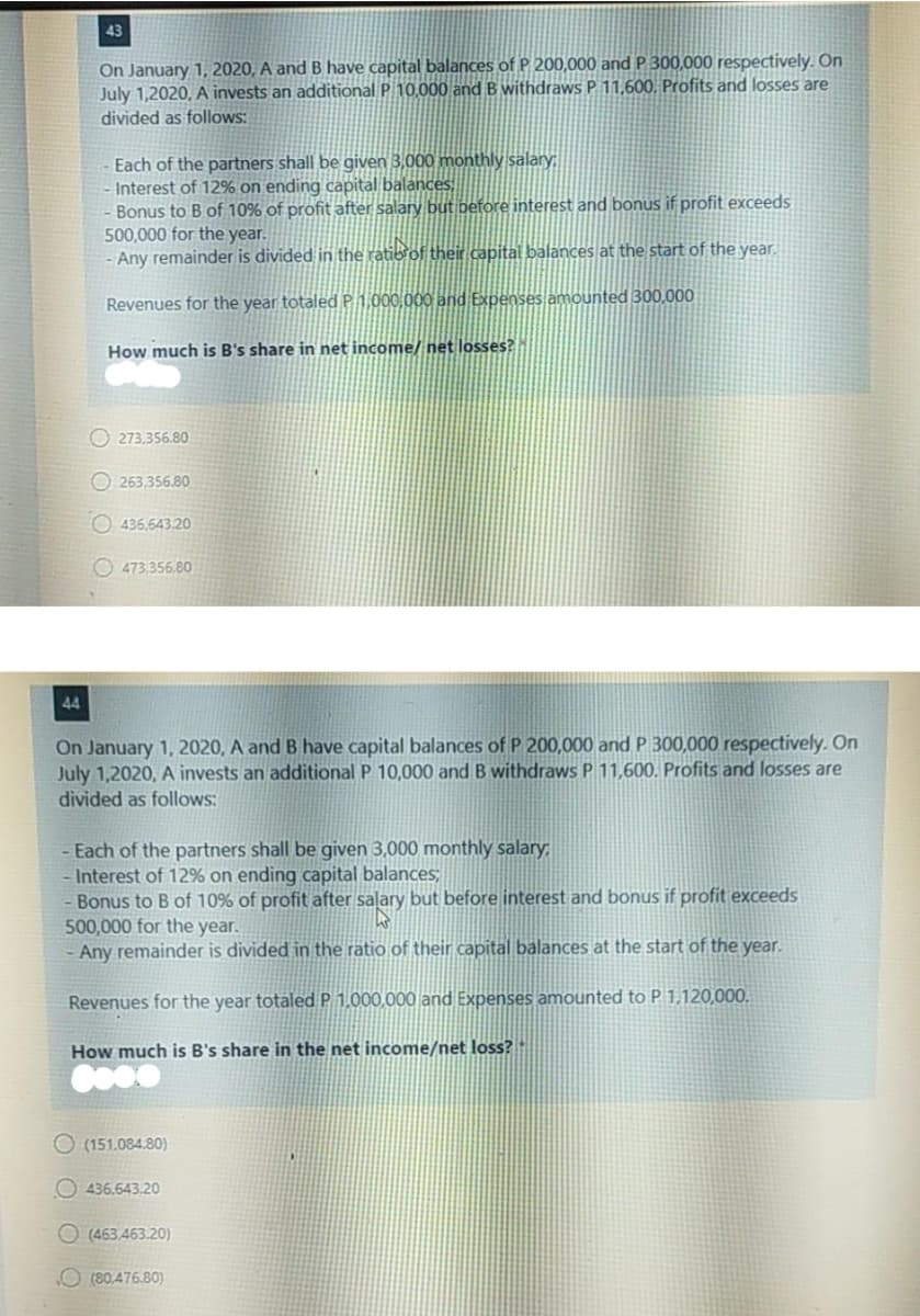 43
On January 1, 2020, A and B have capital balances of P 200,000 and P 300,000 respectively. On
July 1,2020, A invests an additional P 10,000 and B withdraws P 11,600. Profits and losses are
divided as follows:
Each of the partners shall be given 3,000 monthly salary;
- Interest of 12% on ending capital balances,
Bonus to B of 10% of profit after salary but before interest and bonus if profit exceeds
500,000 for the year.
Any remainder is divided in the ratiorof their capital balances at the start of the year,
Revenues for the year totaled P 1,000,000 and Expenses amounted 300,000
How much is B's share in net income/ net losses?
O 273,356.80
O 263,356.80
O 436.643.20
O 473,356.80
44
On January 1, 2020, A and B have capital balances of P 200,000 and P 300,000 respectively. On
July 1,2020, A invests an additional P 10,000 and B withdraws P 11,600, Profits and losses are
divided as follows:
- Each of the partners shall be given 3,000 monthly salary;
Interest of 12% on ending capital balances;
Bonus to B of 10% of profit after salary but before interest and bonus if profit exceeds
500,000 for the year.
Any remainder is divided in the ratio of their capital balances at the start of the year.
Revenues for the year totaled P 1,000,000 and Expenses amounted to P 1,120,000.
How much is B's share in the net income/net loss?
O (151.084.80)
O 436.643.20
O (463,463.20).
O (80,476.80)
