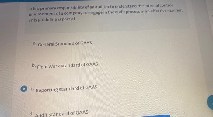 It is a primary responsibility of an auditor to understand the internal control
environment of a company to engage in the audit process in an effective manner.
This guideline is part of
a. General Standard of GAAS
D. Field Work standard of GAAS
C.
Reporting standard of GAAS
d. Audit standard of GAAS
