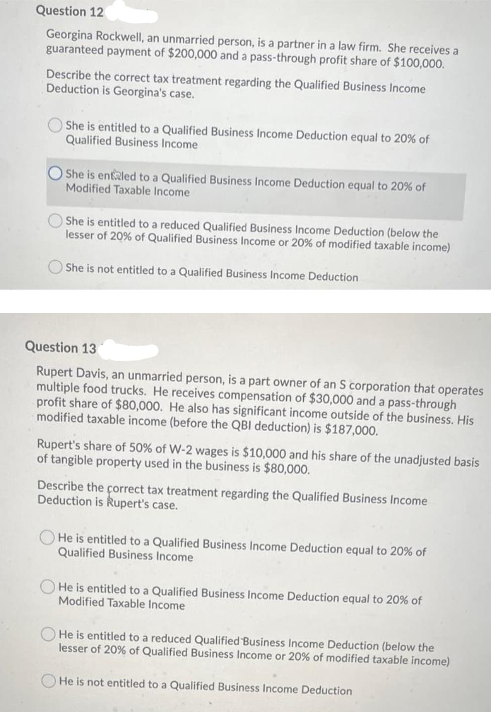 Question 12
Georgina Rockwell, an unmarried person, is a partner in a law firm. She receives a
guaranteed payment of $200,000 and a pass-through profit share of $100,000.
Describe the correct tax treatment regarding the Qualified Business Income
Deduction is Georgina's case.
She is entitled to a Qualified Business Income Deduction equal to 20% of
Qualified Business Income
She is entled to a Qualified Business Income Deduction equal to 20% of
Modified Taxable Income
She is entitled to a reduced Qualified Business Income Deduction (below the
lesser of 20% of Qualified Business Income or 20% of modified taxable income)
She is not entitled to a Qualified Business Income Deduction
Question 13
Rupert Davis, an unmarried person, is a part owner of an S corporation that operates
multiple food trucks. He receives compensation of $30,000 and a pass-through
profit share of $80,000. He also has significant income outside of the business. His
modified taxable income (before the QBI deduction) is $187,000.
Rupert's share of 50% of W-2 wages is $10,000 and his share of the unadjusted basis
of tangible property used in the business is $80,000.
Describe the çorrect tax treatment regarding the Qualified Business Income
Deduction is Rupert's case.
O He is entitled to a Qualified Business Income Deduction equal to 20% of
Qualified Business Income
He is entitled to a Qualified Business Income Deduction equal to 20% of
Modified Taxable Income
He is entitled to a reduced Qualified Business Income Deduction (below the
lesser of 20% of Qualified Business Income or 20% of modified taxable income)
He is not entitled to a Qualified Business Income Deduction
