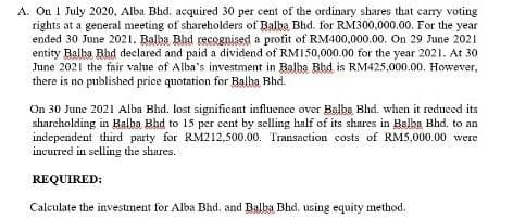 A. On 1 July 2020, Alba Bhd. acquired 30 per cent of the ordinary shares that carry voting
rights at a general meeting of shareholders of Balba, Bhd. for RM300,000.00, For the year
ended 30 June 2021. Balba Bhd recognised a profit of RM400,000.00. On 29 June 2021
entity Balha Bhd declared and paid a dividend of RMI50,000.00 for the year 2021. At 30
June 2021 the fair value of Alba's investment in Balba Bhd is RM425,000.00. However,
there is no published price quotation for Balha Bhd.
On 30 June 2021 Alba Bhd. lost significant influence over Balba Bhd. when it reduced its
sharcholding in Balba Bhd to 15 per cent by selling half of its shares in Balba Bhd. to an
independent third party for RM212,500.00. Transaction costs of RM5,000.00 were
incurred in selling the shares.
REQUIRED:
Calculate the investment for Alba Bhd, and Balba Bhd. using equity method.
