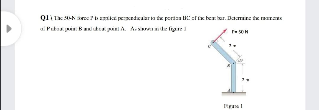 Q1\ The 50-N force P is applied perpendicular to the portion BC of the bent bar. Determine the moments
of P about point B and about point A. As shown in the figure 1
P= 50 N
2 m
2 m
Figure 1

