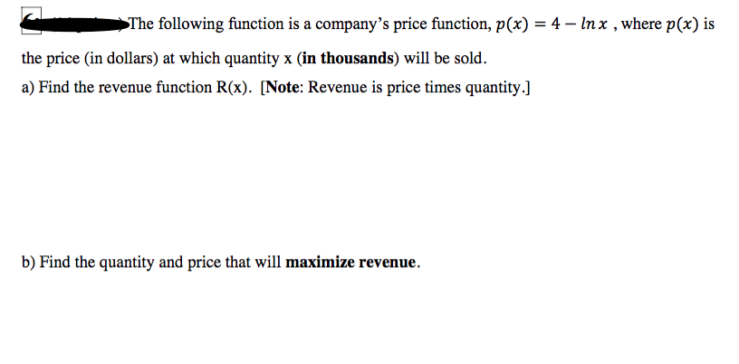 The following function is a company's price function, p(x) = 4 – In x , where p(x) is
the price (in dollars) at which quantity x (in thousands) will be sold.
a) Find the revenue function R(x). [Note: Revenue is price times quantity.]
b) Find the quantity and price that will maximize revenue.
